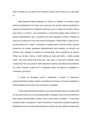 sentir contrição por uma ofensa contra Ishwara e decidir, pelo menos por ora, não repeti-
la.
Mas a ofensa de erguer obstáculos em Atman, se metendo na confusão porque
estamos repetidamente nos Atman com nosso ego. Por exemplo, falamos gentilmente e
quase com aprovação de um beberrão contumaz ou de um viciado em narcótico: "Ele só
causa dano a si próprio" - sem percebermos o contra-senso trágico dessa assertiva. É
apenas ocasionalmente que o sentimento de nossa alienação da Base e Refugio de
nosso ser cai sobre nós numa onda imensa de desgraça. ("Quão longe Tu estás de mim,
que tão próximo de Ti estou!" - exclamava um grande santo.) O hindu precisa, portanto,
precaver-se de encarar demasiado displicentemente seus pecados, de reincidir num
otimismo fácil, baseado na doutrina da reencarnação. Deve acautelar-se de pensar:
"Afinal, sou de fato o Atman, e tenho milhões de vidas pela frente — tantas quantas
quiser. Terei muito tempo pela frente para, mais cedo ou mais tarde, conhecer minha
natureza real. Por que a pressa?" Santo Agostinho condenou esta atitude nas Confissões:
"Eu, jovem miserável, implorei de Ti a castidade e disse: Concede-me a castidade e a
continência, más não já".
O perigo da abordagem cristã é exatamente o oposto. O cristianismo,
predominantemente dualista, destaca a importância de Ishwara e minimiza a realidade do
Atman subjacente que lá está e do qual Ishwara é a projeção.
O valor desse pensamento dualista é que ensina devoção a Deus; seu perigo está
em que pode inclinar-nos a uma autodepreciação e desespero uma vez que semelhante à
Deus inspira toda admiração e justiça, Cristo é todo pureza e bondade — e nós somos
pecadores tolos e incorrigíveis. E assim reincidimos na mais baixa condição de egoísmo,
identificando-nos com nossa própria fraqueza e sentindo que não podemos escapar dela.
 