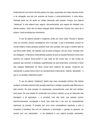 Chafurdarmos num banho de lodo passivo de culpa, esquecidos de nossa natureza divina
e da obrigação que ela nos acarreta de buscar o autoconhecimento. A esta altura,
Patanjali pode ser de ajuda ao cristão obcecado pelo pecado. Porque sua palavra
"obstáculo" é uma palavra boa, segura, não-sentimental, que sugere de imediato uma
atitude positiva. Você não se deixa subjugar pelos obstáculos, ficando com pena de si
próprio. Você se esforça por removê-los.
O uso da palavra pecado é enganoso ainda por outra razão. Pecado é apenas
mais um conceito; precisa completar-se com a punição, o que é lamentável, porque no
mundo relativo muitos pecados parecem ficar sem punição. Daí surge a mentira fatal de
que Deus pode, talvez, ser logrado; que se pode conseguir, vez por outra, "escapar sem
ser castigado". A literatura cristã alardeia queixas de que os injustos florescem como erva
daninha (no original "louro-verde") e que nada se faz contra isso. E são muitas as
pessoas que recorrem a fantasias supersticiosas de que terremotos, enchentes e fome
são castigos deliberados de Deus contra atos coletivos de pecado. Acaba-se por
representar a justiça divina como um acontecimento imprevisível, violento, descabido - o
que é, na verdade, totalmente injusto.
O uso da palavra "obstáculo" afasta logo essa concepção errônea. Ela dissipa
qualquer confusão possível entre punição espiritual e castigos causados pela Natureza ou
pelo homem. Se você cometer um assassinato, provavelmente, mas não com certeza,
será preso. Se uma cidade for construída num terreno instável, ou se se descuidar das
barragens e da agricultura — é provável, mas não certo, que possam ocorrer
desmoronamentos, inundações e fome. Isso nada tem a ver com as conseqüências
espirituais do pecado. O pecado tem uma única conseqüência espiritual, e esta é
invariável e inevitável. Ele cria um obstáculo à iluminação — grande ou pequeno, de
acordo com sua intensidade - e tal obstáculo é sua própria punição automática,
 