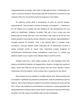 independentemente de qualquer outra coisa; é a alienação do Atman, a identificação com
o ego e a causa de sofrimento. Essa punição pode não ser aparente no momento em que
a atraímos sobre nós, mas de forma nenhuma escapamos a seus efeitos.
Se julgarmos nossas ações e pensamentos do ponto de vista de Patanjali,
perguntando-nos: "Isso aumenta ou diminui as barreiras à iluminação?" — evitaremos o
erro de imaginar que os pecados são atos definitivos de valor absolutamente fixo, que
podem ser classificados, nivelados e arrolados. Não são. O que é errado para uma
pessoa pode ser correto para outra, como nos ensina o Gita. Cada um de nós tem seus
próprios pecados e suas próprias virtudes, referentes a seus deveres, responsabilidades e
condição espiritual do momento. Tudo o que podemos fazer é investigar nossa
consciência e procurar associar nossas motivações de um determinado momento à
grande motivação central de nossas vidas. Certamente surgirão problemas de
comportamento extremamente difíceis. Cometeremos muitos erros, e o máximo que
podemos esperar é que, no geral, nossa intenção esteja no caminho correto.
Patanjali ensina-nos a olhar nossos pecados com certo desapego sendo dois
extremos da tolerância indolente e do desgosto futuro. Quando o cirurgião não suporta um
câncer: corta-o fora. Mas nem por isso se esquiva dele com horror. Estuda-o. Procura
compreender como ele progride, e como se pode evitar o surgimento de novo câncer.
Não pecamos por pura maldade ou completa idiotice moral. Nossos pecados têm
um propósito e significado que precisamos compreender, antes de pretendermos parar de
repeti-los. São de fato sintomas da angústia de que estamos alienados de nossa natureza
real, o Atman. São tentativas de reconhecimento da Natureza e nossas realizações são
desesperadamente mal direcionadas, porque tomam a ignorância do egoísmo como ponto
de partida; com todo prejuízo nos afastam cada vez mais da Realidade.
 