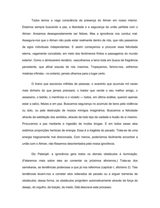 Todos temos a vaga consciência da presença do Atman em nosso interior.
Estamos sempre buscando a paz, a liberdade e a segurança da união perfeita com o
Atman. Ansiamos desesperadamente ser felizes. Mas a ignorância nos conduz mal.
Assegura-nos que o Atman não pode estar realmente dentro de nós, que não passamos
de egos individuais independentes. E assim começamos a procurar essa felicidade
eterna, vagamente concebida, em meio dos fenômenos finitos e passageiros do mundo
exterior. Como o almiscareiro lendário, vasculhamos a terra toda em busca da fragrância
persistente, que afinal exsuda de nós mesmos. Tropeçamos, ferimo-nos, sofremos
misérias infindas - no entanto, jamais olhamos para o lugar certo.
O tirano que escraviza milhões de pessoas, o avarento que acumula mil vezes
mais dinheiro do que jamais precisará, o traidor que vende o seu melhor amigo, o
assassino, o ladrão, o mentiroso e o viciado — todos, em última análise, querem apenas
estar a salvo, felizes e em paz. Buscamos segurança no acúmulo de bens pela violência
ou dolo, ou pela destruição de nossos inimigos imaginários. Buscamos a felicidade
através da satisfação dos sentidos, através de todo tipo de vaidade e ilusão de si mesmo.
Procuramos a paz mediante a ingestão de muitas drogas. E em todos esses atos
exibimos proporções heróicas de energia. Essa é a tragédia do pecado. Trata-se de uma
energia tragicamente mal direcionada. Com menos, poderíamos facilmente encontrar a
união com o Atman, não fôssemos desorientados pela nossa ignorância.
Diz Patanjali: a ignorância gera todos os demais obstáculos à iluminação.
(Falaremos mais sobre eles ao comentar os próximos aforismos.) Trata-se dos
samskaras, as tendências poderosas a que já nos referimos (capítulo I, aforismo 2). Tais
tendências levam-nos a cometer atos reiterados de pecado ou a erguer barreiras de
obstáculos; dessa forma, os obstáculos progridem automaticamente através da força do
desejo, do orgulho, da traição, do medo. Gità descreve este processo:
 