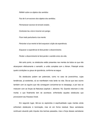 Refletir sobre os objetos dos sentidos
Faz de ti um escravo dos objetos dos sentidos;
Permanecer escravo te tornará viciado;
Contrariar teu vício é incorrer em perigo;
Ficar irado perturbará a tua mente:
Perturbar a tua mente te fará esquecer a lição da experiência;
Esquecer a experiência te fará perder o discernimento;
Perder o discernimento te fará perder o sentido único da vida.
Até certo ponto, os obstáculos estão presentes nas mentes de todos os que não
alcançaram efetivamente o samadhi, a união completa com o Atman. Patanjali arrola
quatro condições ou graus de ignorância, conforme se segue:
Os obstáculos podem ser potenciais, como no caso de jovenzinhos, cujas
tendências, já existentes, só se manifestam mais tarde na vida. Diz-se que isso ocorre
também com os ioguins que não conseguem concentrar-se no desapego, e por isso se
misturam com as forças da Natureza (capítulo I, aforismo 19). Quando retornam à vida
mortal, o que finalmente tem de acontecer, enfrentarão aqueles obstáculos que
provocaram seu fracasso inicial.
Em segundo lugar, têm-se os aspirantes à espiritualidade cujas mentes ainda
enfrentam obstáculos à iluminação, mas só em forma residual. Seus samskaras
continuam atuando pelo impulso dos karmas passados, mas a força desses samskaras
 