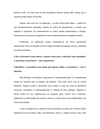 diminuiu muito, de modo que já não apresentam nenhum perigo sério, desde que o
aspirante esteja atento contra eles.
Depois, mais uma vez, os obstáculos - ou pelo menos parte deles — podem ter
sido temporariamente superados, através do cultivo de pensamentos e virtudes que
eclipsam a ignorância. Se perseverarmos no cultivo desses pensamentos e virtudes,
reduziremos aos poucos os obstáculos à forma residual descrita no parágrafo anterior.
Finalmente, os obstáculos podem apresentar-se de forma plenamente
desenvolvida. Esta é a situação normal e trágica de todas as pessoas comuns, inclinadas
às coisas mundanas.
5.Ver o não-eterno como eterno, o impuro como puro, o doloroso como agradável,
o não-Atman como Atman — isso é ignorância.
6.Identificar a consciência com aquilo que apenas reflete a consciência — isso é
egoísmo.
Pela definição de Patanjali, a ignorância é a identificação falaz. É a compreensão
errada da natureza real da pessoa. Se dizemos: "Sou este corpo, que se chama
Patanjali", estamos vendo o não-Atman como Atman. E este ato inicial de ignorância
conduzirá, automática e instantaneamente, a milhões de atos análogos. Negando o
Atman dentro de nós, negá-lo-emos em qualquer parte. Vemos mal a Natureza.
Habitamos na exterioridade das coisas e vemos o universo como uma multiplicidade, não
como uma unidade.
A paz e a alegria pura e eterna só são encontradas na união com o Atman. Nossa
ignorância priva-nos dessa união, permanecendo, porém, o anseio confuso, fraco, pela
 