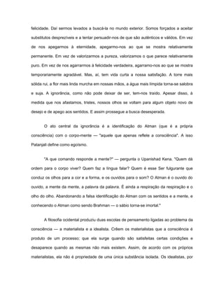 felicidade. Daí sermos levados a buscá-la no mundo exterior. Somos forçados a aceitar
substitutos desprezíveis e a tentar persuadir-nos de que são autênticos e válidos. Em vez
de nos apegarmos à eternidade, apegarmo-nos ao que se mostra relativamente
permanente. Em vez de valorizarmos a pureza, valorizamos o que parece relativamente
puro. Em vez de nos agarrarmos à felicidade verdadeira, agarramo-nos ao que se mostra
temporariamente agradável. Mas, aí, tem vida curta a nossa satisfação. A torre mais
sólida rui, a flor mais linda murcha em nossas mãos, a água mais límpida torna-se salobra
e suja. A ignorância, como não pode deixar de ser, tem-nos traído. Apesar disso, à
medida que nos afastamos, tristes, nossos olhos se voltam para algum objeto novo de
desejo e de apego aos sentidos. E assim prossegue a busca desesperada.
O ato central da ignorância é a identificação do Atman (que é a própria
consciência) com o corpo-mente — "aquele que apenas reflete a consciência". A isso
Patanjali define como egoísmo.
"A que comando responde a mente?" — pergunta o Upanishad Kena. "Quem dá
ordem para o corpo viver? Quem faz a língua falar? Quem é esse Ser fulgurante que
conduz os olhos para a cor e a forma, e os ouvidos para o som? O Atman é o ouvido do
ouvido, a mente da mente, a palavra da palavra. É ainda a respiração da respiração e o
olho do olho. Abandonando a falsa identificação do Atman com os sentidos e a mente, e
conhecendo o Atman como sendo Brahman — o sábio torna-se imortal."
A filosofia ocidental produziu duas escolas de pensamento ligadas ao problema da
consciência — a materialista e a idealista. Crêem os materialistas que a consciência é
produto de um processo; que ela surge quando são satisfeitas certas condições e
desaparece quando as mesmas não mais existem. Assim, de acordo com os próprios
materialistas, ela não é propriedade de uma única substância isolada. Os idealistas, por
 