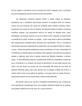 sua vez, julgam a consciência como um produto da mente, chegando, pois, à conclusão
de que ela desaparece quando a mente se torna inconsciente.
Os intelectuais modernos parecem tender a rejeitar ambas as hipóteses,
acreditando que a consciência está sempre presente em qualquer ponto do universo,
mesmo que sua presença não possa ser percebida pelos métodos científicos. Nisso,
aproximam-se do ponto de vista do Vedanta. Há realmente alguns cientistas e escritores
científicos notáveis, cujo pensamento levou-os ao estudo da filosofia hindu. Erwin
Schrõdinger, por exemplo, escreve em seu livro What Is Life? o seguinte: se experimentei
a consciência do plural, somente no singular... Como surge afinal a idéia de pluralidade
(tão enfaticamente combatida pelos escritores dos Upanhishads. Vê-se a consciência
intimamente associada e dependente do estado físico de uma região limitada da matéria,
o corpo... Existe uma grande variedade de corpos semelhantes. Por isso, a diversidade de
consciências ou mentes parece uma hipótese muito sugestiva. É provável que as pessoas
simples e ingênuas, bem como a grande maioria dos filósofos ocidentais, a tenham
aceito... A única alternativa possível é simplesmente conservai a experiência imediata de
que a consciência é um singular cujo plural se desconhece; de que existe apenas uma
coisa e de que aquilo que parece ser uma diversidade não passa de uma série de
aspectos diferentes dessa coisa única, gerados por um engano (o Maya dos hindus); a
mesma ilusão ocorre numa galeria de espelhos, e de igual modo os montes Everest e
Gaurisankar parecem ser da mesma altura, vistos de vales diferentes.
No entanto, cada um de nós tem a impressão incontestável de que o conjunto de
suas experiências e lembranças forma uma unidade, totalmente distinta da de qualquer
outra pessoa. Referimo-nos a ele como "Eu. O que é este Eu?
 