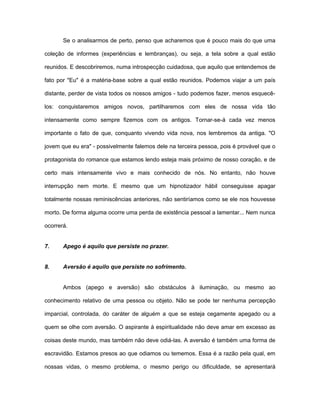 Se o analisarmos de perto, penso que acharemos que é pouco mais do que uma
coleção de informes (experiências e lembranças), ou seja, a tela sobre a qual estão
reunidos. E descobriremos, numa introspecção cuidadosa, que aquilo que entendemos de
fato por "Eu" é a matéria-base sobre a qual estão reunidos. Podemos viajar a um país
distante, perder de vista todos os nossos amigos - tudo podemos fazer, menos esquecê-
los: conquistaremos amigos novos, partilharemos com eles de nossa vida tão
intensamente como sempre fizemos com os antigos. Tornar-se-á cada vez menos
importante o fato de que, conquanto vivendo vida nova, nos lembremos da antiga. "O
jovem que eu era" - possivelmente falemos dele na terceira pessoa, pois é provável que o
protagonista do romance que estamos lendo esteja mais próximo de nosso coração, e de
certo mais intensamente vivo e mais conhecido de nós. No entanto, não houve
interrupção nem morte. E mesmo que um hipnotizador hábil conseguisse apagar
totalmente nossas reminiscências anteriores, não sentiríamos como se ele nos houvesse
morto. De forma alguma ocorre uma perda de existência pessoal a lamentar... Nem nunca
ocorrerá.
7. Apego é aquilo que persiste no prazer.
8. Aversão é aquilo que persiste no sofrimento.
Ambos (apego e aversão) são obstáculos à iluminação, ou mesmo ao
conhecimento relativo de uma pessoa ou objeto. Não se pode ter nenhuma percepção
imparcial, controlada, do caráter de alguém a que se esteja cegamente apegado ou a
quem se olhe com aversão. O aspirante à espiritualidade não deve amar em excesso as
coisas deste mundo, mas também não deve odiá-las. A aversão é também uma forma de
escravidão. Estamos presos ao que odiamos ou tememos. Essa é a razão pela qual, em
nossas vidas, o mesmo problema, o mesmo perigo ou dificuldade, se apresentará
 