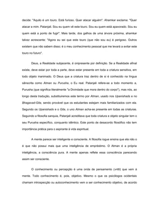 decide: "Aquilo é um touro. Está furioso. Quer atacar alguém". Ahamkar exclama: "Quer
atacar a mim. Patanjali. Sou eu quem vê este touro. Sou eu quem está apavorado. Sou eu
quem está a ponto de fugir". Mais tarde, dos galhos de uma árvore próxima, ahamkar
talvez acrescente: "Agora eu sei que este touro (que não sou eu) é perigoso. Outros
existem que não sabem disso; é o meu conhecimento pessoal que me levará a evitar este
touro no futuro".
Deus, a Realidade subjacente, é onipresente por definição. Se a Realidade afinal
existe, deve estar por toda a parte, deve estar presente em toda a criatura sensitiva, em
todo objeto inanimado. O Deus que a criatura traz dentro de si é conhecido na língua
sânscrita como Atman ou Purusha, o Eu real. Patanjali refere-se a todo momento a,
Purusha (que significa literalmente "a Divindade que mora dentro do corpo"), mas nós, ao
longo desta tradução, substituiremos este termo por Atman, usado nos Upanishads e no
Bhagavad-Gita, sendo provável que os estudantes estejam mais familiarizados com ela.
Segundo os Upanishads e o Gita, o uno Atman acha-se presente em todas as criaturas.
Seguindo a filosofia sanquia, Patanjali acreditava que toda criatura e objeto singular tem o
seu Purusha específico, conquanto idêntico. Este ponto de desacordo filosófico não tem
importância prática para o aspirante à vida espiritual.
A mente parece ser inteligente e consciente. A filosofia iogue ensina que ela não o
é que não possui mais que uma inteligência de empréstimo. O Atman é a própria
inteligência, a consciência pura. A mente apenas reflete essa consciência parecendo
assim ser consciente.
O conhecimento ou percepção é uma onda de pensamento (vritti) que vem à
mente. Todo conhecimento é, pois, objetivo. Mesmo o que os psicólogos ocidentais
chamam introspecção ou autoconhecimento vem a ser conhecimento objetivo, de acordo
 