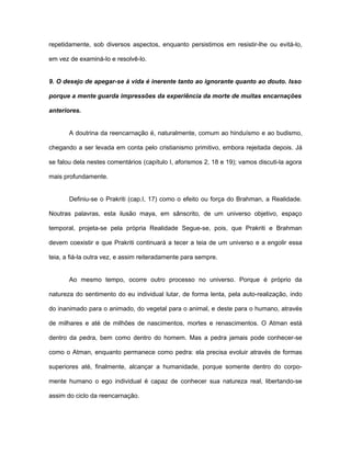 repetidamente, sob diversos aspectos, enquanto persistimos em resistir-lhe ou evitá-lo,
em vez de examiná-lo e resolvê-lo.
9. O desejo de apegar-se à vida é inerente tanto ao ignorante quanto ao douto. Isso
porque a mente guarda impressões da experiência da morte de muitas encarnações
anteriores.
A doutrina da reencarnação é, naturalmente, comum ao hinduísmo e ao budismo,
chegando a ser levada em conta pelo cristianismo primitivo, embora rejeitada depois. Já
se falou dela nestes comentários (capítulo I, aforismos 2, 18 e 19); vamos discuti-la agora
mais profundamente.
Definiu-se o Prakriti (cap.I, 17) como o efeito ou força do Brahman, a Realidade.
Noutras palavras, esta ilusão maya, em sânscrito, de um universo objetivo, espaço
temporal, projeta-se pela própria Realidade Segue-se, pois, que Prakriti e Brahman
devem coexistir e que Prakriti continuará a tecer a teia de um universo e a engolir essa
teia, a fiá-la outra vez, e assim reiteradamente para sempre.
Ao mesmo tempo, ocorre outro processo no universo. Porque é próprio da
natureza do sentimento do eu individual lutar, de forma lenta, pela auto-realização, indo
do inanimado para o animado, do vegetal para o animal, e deste para o humano, através
de milhares e até de milhões de nascimentos, mortes e renascimentos. O Atman está
dentro da pedra, bem como dentro do homem. Mas a pedra jamais pode conhecer-se
como o Atman, enquanto permanece como pedra: ela precisa evoluir através de formas
superiores até, finalmente, alcançar a humanidade, porque somente dentro do corpo-
mente humano o ego individual é capaz de conhecer sua natureza real, libertando-se
assim do ciclo da reencarnação.
 