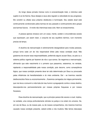 Ao longo dessa jornada imensa rumo à conscientização total, o indivíduo está
sujeito à Lei do Karma. Seus desejos e seus atos regulam a velocidade do seu progresso.
Ele constrói ou afasta seus próprios obstáculos à iluminação. Seu estado atual está
continuamente condicionado pelos karmas do seu passado e continuamente ativo graças
aos karmas futuros. A morte não interrompe esse ciclo. Nem os renascimentos.
A pessoa apenas renasce com um corpo, mente, caráter e circunstâncias sociais
que expressam, por assim dizer, o conjunto de seu equilíbrio kármico, num momento
preciso de tempo.
A doutrina da reencarnação é extremamente desagradável para muitas pessoas,
porque torna cada um de nós responsável direto pela nossa condição atual. Não
gostamos de encarar essa responsabilidade, preferindo alguns acusar Deus, os pais ou o
sistema político vigente por fazerem de nós o que somos. Se negarmos a reencarnação,
afirmando que este nascimento é o primeiro que passamos, estaremos, na verdade,
rejeitando a responsabilidade pela nossa condição, pois decorre, como conseqüência
lógica, que nossa condição presente deve ter sido determinada por Deus ou provocada
pelas influências da hereditariedade e do meio ambiente. Daí - se tivermos nascido
desfavorecidos física ou economicamente -, ficaremos carregados de mágoa permanente,
que nos leva a consumir a vida toda de mau humor e praguejando contra o nosso destino,
desculpando-nos permanentemente por nossas próprias fraquezas e por nossos
fracassos.
Essa doutrina da reencarnação, que a princípio parece tão severa e cruel, implica,
na verdade, uma crença profundamente otimista na justiça e na ordem do universo. Se,
em vez de Deus, ou de nossos pais, ou de nossos companheiros, nós mesmos tivermos
causado nossa condição presente, caberá então a nós mudá-la. Não temos desculpas
 