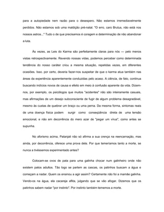 para a autopiedade nem razão para o desespero. Não estamos irremediavelmente
perdidos. Não estamos sob uma maldição pré-natal. "O erro, caro Brutus, não está nos
nossos astros..." Tudo o de que precisamos é coragem e determinação de não abandonar
a luta.
Às vezes, as Leis do Karma são perfeitamente claras para nós — pelo menos
vistas retrospectivamente. Revendo nossas vidas, podemos perceber como determinada
tendência do nosso caráter criou a mesma situação, repetidas vezes, em diferentes
ocasiões. Isso. por certo, deveria fazer-nos suspeitar de que o karma atua também nas
áreas da experiência aparentemente conduzidas pelo acaso. A ciência, de fato, continua
buscando indícios novos de causa e efeito em meio à confusão aparente da vida. Dizem-
nos, por exemplo, os psicólogos que muitos "acidentes" não são inteiramente casuais,
mas afirmações de um desejo subconsciente de fugir de algum problema desagradável,
mesmo às custas de quebrar um braço ou uma perna. Da mesma forma, sintomas reais
de uma doença física podem surgir como conseqüência direta de uma tensão
emocional, e não em decorrência do mero azar de "pegar um vírus", como antes se
supunha.
No aforismo acima, Patanjali não só afirma a sua crença na reencarnação, mas
ainda, por decorrência, oferece uma prova dela. Por que temeríamos tanto a morte, se
nunca a tivéssemos experimentado antes?
Colocam-se ovos de pata para uma galinha chocar num galinheiro onde não
existem patos adultos. Tão logo se partem as cascas, os patinhos buscam a água e
começam a nadar. Quem os ensinou a agir assim? Certamente não foi a mamãe galinha.
Vendo-os na água, ela cacareja aflita, julgando que se vão afogar. Dizemos que os
patinhos sabem nadar "por instinto". Por instinto também tememos a morte.
 