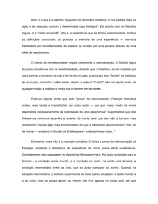 Bem, e o que é o instinto? Segundo um dicionário moderno, é "um padrão inato de
ação e de resposta, comum a determinada raça biológica". De acordo com os filósofos
iogues, é a "razão envolvida", isto é, a experiência que se tornou subconsciente. Ambas
as definições concordam, ao postular a memória de uma experiência — memória
transmitida por hereditariedade da espécie ou levada por uma pessoa através de uma
série de nascimentos.
O crente da hereditariedade negará certamente a reencarnação. O filósofo iogue
buscaria conciliar-se com a hereditariedade, dizendo que o indivíduo, ao ser impelido por
seus karmas a encarnar-se sob a forma de um pato, precisa por isso "herdar" os atributos
de uma pato, incluindo o saber nadar. Assim, a palavra "instinto" não nos ajuda muito, de
qualquer modo, a explicar o medo que o homem tem da morte.
Pode-se objetar ainda que esta "prova" da reencarnação (Patanjali formulará
outras, mais tarde) é insatisfatória por outra razão — por que nosso medo da morte
dependeria necessariamente da recordação de uma experiência? Suponhamos que não
tivéssemos nenhuma experiência anterior da morte; será que isso não a tornaria mais
aterradora? Haverá algo mais amedrontador do que o totalmente desconhecido? "Oh, ter
de morrer — exclama o Cláudio de Shakespeare - e desconhecer onde..."
Entretanto, essa não é a resposta completa. E talvez a prova da reencarnação de
Patanjali, mediante a lembrança da experiência da morte possa afinal sustentar-se.
Consideremos esta passagem do Upanishad Brihadaranyaka: Há duas condições para o
homem - a condição neste mundo, e a condição no outro; há ainda uma terceira, a
condição intermediária entre os dois, que se pode comparar ao sonho. Quando na
situação intermediária, o homem experimenta as duas outras situações: a deste mundo e
a do outro. Isso se passa assim: ao morrer, ele vive apenas no corpo sutil, em que
 