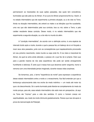 permanecem as impressões de suas ações passadas, das quais tem consciência,
iluminadas que são pela luz do Atman. A luz pura do Atman proporciona-lhe luz. Assim, é
no estado intermediário que ele experimenta a primeira situação, ou a da vida na Terra.
Ainda na situação intermediária, ele antevê os males e as bênçãos que lhe sucederão,
uma vez que são determinados pela sua conduta, boa ou má, sobre a Terra, e pelo
caráter resultante dessa conduta. Desse modo, é no estado intermediário que ele
experimenta a segunda situação, ou a da vida no mundo do além.
A "condição intermediária", de acordo com a definição acima, é uma espécie de
intervalo lúcido após a morte, durante o qual a pessoa faz um balanço de si e é forçada a
rever seus atos passados, junto com as conseqüências que inapelavelmente provocarão
em seu próximo nascimento, neste mundo ou seja onde for. À luz clara e inexorável do
Atman, da qual se acha ainda alienada, a pessoa vê o que fez de si própria. Claro que
para a grande maioria de nós esta experiência não pode ser senão amargamente
humilhante e dolorosa. É certo que é nessa hora que devemos sentir vergonha, horror e
remorso com uma intensidade jamais imaginada, durante nossas vidas corpóreas.
Se tomarmos, pois, o termo "experiência da morte" para expressar a experiência
desse estado intermediário entre a morte e o renascimento, fica fácil entender por que a
lembrança subconsciente dela nos enche de medo instintivo — um medo até maior do
que o do desconhecido. Só o santo iluminado pode libertar-se completamente do medo da
morte porque, para ele, esse estado intermediário não está mais em perspectiva. Já aqui
na Terra ele "morreu" para a vida dos sentidos. E como o homem cresce em
espiritualidade, seu medo da morte diminuirá gradativamente. Parece que isso dá apoio à
prova da reencarnação de Patanjali.
 