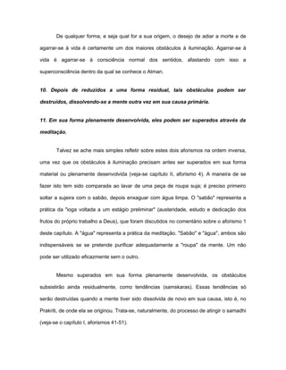 De qualquer forma, e seja qual for a sua origem, o desejo de adiar a morte e de
agarrar-se à vida é certamente um dos maiores obstáculos à iluminação. Agarrar-se à
vida é agarrar-se à consciência normal dos sentidos, afastando com isso a
superconsciência dentro da qual se conhece o Atman.
10. Depois de reduzidos a uma forma residual, tais obstáculos podem ser
destruídos, dissolvendo-se a mente outra vez em sua causa primária.
11. Em sua forma plenamente desenvolvida, eles podem ser superados através da
meditação.
Talvez se ache mais simples refletir sobre estes dois aforismos na ordem inversa,
uma vez que os obstáculos à iluminação precisam antes ser superados em sua forma
material ou plenamente desenvolvida (veja-se capítulo II, aforismo 4). A maneira de se
fazer isto tem sido comparada ao lavar de uma peça de roupa suja; é preciso primeiro
soltar a sujeira com o sabão, depois enxaguar com água limpa. O "sabão" representa a
prática da "ioga voltada a um estágio preliminar" (austeridade, estudo e dedicação dos
frutos do próprio trabalho a Deus), que foram discutidos no comentário sobre o aforismo 1
deste capítulo. A "água" representa a prática da meditação. "Sabão" e "água", ambos são
indispensáveis se se pretende purificar adequadamente a "roupa" da mente. Um não
pode ser utilizado eficazmente sem o outro.
Mesmo superados em sua forma plenamente desenvolvida, os obstáculos
subsistirão ainda residualmente, como tendências (samskaras). Essas tendências só
serão destruídas quando a mente tiver sido dissolvida de novo em sua causa, isto é, no
Prakriti, de onde ela se originou. Trata-se, naturalmente, do processo de atingir o samadhi
(veja-se o capítulo I, aforismos 41-51).
 