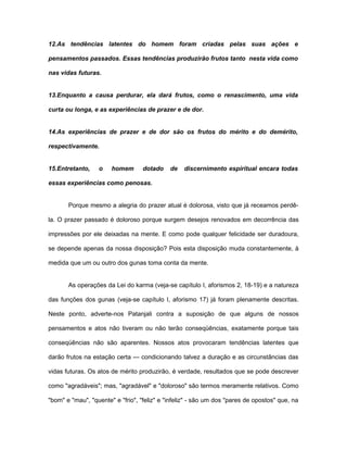 12.As tendências latentes do homem foram criadas pelas suas ações e
pensamentos passados. Essas tendências produzirão frutos tanto nesta vida como
nas vidas futuras.
13.Enquanto a causa perdurar, ela dará frutos, como o renascimento, uma vida
curta ou longa, e as experiências de prazer e de dor.
14.As experiências de prazer e de dor são os frutos do mérito e do demérito,
respectivamente.
15.Entretanto, o homem dotado de discernimento espiritual encara todas
essas experiências como penosas.
Porque mesmo a alegria do prazer atual é dolorosa, visto que já receamos perdê-
la. O prazer passado é doloroso porque surgem desejos renovados em decorrência das
impressões por ele deixadas na mente. E como pode qualquer felicidade ser duradoura,
se depende apenas da nossa disposição? Pois esta disposição muda constantemente, à
medida que um ou outro dos gunas toma conta da mente.
As operações da Lei do karma (veja-se capítulo I, aforismos 2, 18-19) e a natureza
das funções dos gunas (veja-se capítulo I, aforismo 17) já foram plenamente descritas.
Neste ponto, adverte-nos Patanjali contra a suposição de que alguns de nossos
pensamentos e atos não tiveram ou não terão conseqüências, exatamente porque tais
conseqüências não são aparentes. Nossos atos provocaram tendências latentes que
darão frutos na estação certa — condicionando talvez a duração e as circunstâncias das
vidas futuras. Os atos de mérito produzirão, é verdade, resultados que se pode descrever
como "agradáveis"; mas, "agradável" e "doloroso" são termos meramente relativos. Como
"bom" e "mau", "quente" e "frio", "feliz" e "infeliz" - são um dos "pares de opostos" que, na
 