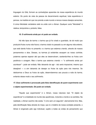 linguagem do Gità, formam as contradições aparentes de nossa experiência do mundo
exterior. Do ponto de vista da pessoa de discernimento espiritual, toda experiência é
penosa, na medida em que nos prende a este mundo e renova nossos desejos sensoriais.
A única felicidade verdadeira está na união com o Atman. Qualquer outra "felicidade" é
relativa, temporária e, portanto, falsa.
16. O sofrimento ainda por vir pode ser evitado.
Há três tipos de karma: o karma que já foi criado e guardado, de tal modo que
produzirá frutos numa vida futura; o karma criado no passado ou em alguma vida anterior,
que está dando frutos no presente; e o karma que estamos criando, através de nossos
pensamentos e atos. Desses, os karmas já existentes escapam ao nosso controle;
podemos apenas esperar até que eles se desenvolvam, aceitando-lhes os frutos com
paciência e coragem. Mas o karma que estamos criando — "o sofrimento ainda por
acontecer" - pode ser evitado. Não deixando de agir - isto seria impossível, mesmo que
desejável — e sim deixando de desejar os frutos da ação para nós mesmos. Se
dedicarmos a Deus os frutos da ação, desenrolaremos aos poucos a roda do karma,
evitando desse modo o seu sofrimento.
17. Esse sofrimento é provocado pela falsa identificação de quem experimenta com
o objeto experimentado. Ele pode ser evitado.
"Aquele que experimenta" é o Atman, nossa natureza real. "O objeto da
experiência" é a totalidade do mundo das aparências, incluindo a mente e os sentidos. Na
realidade, o Atman sozinho não existe, "o Uno sem um segundo", eternamente livre. Mas,
pela identificação falsa através do maya, que é o mistério de nossa condição presente, o
Atman é enganado pelo ego individual, sujeito a todas as ondas de pensamento que
 