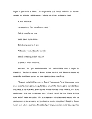 surgem e perturbam a mente. Daí imaginarmos que somos "infelizes" ou "felizes",
"irritados" ou "lascivos". Recorda-nos o Gità que não se trata exatamente disso:
A alma iluminada...
pensa sempre: "Não estou fazendo nada."
Seja lá o que for que veja,
ouça, toque, cheire, coma,
Estará sempre certa de que:
"Não estou vendo, não estou ouvindo;
são os sentidos que vêem e ouvem
e tocam as coisas sensíveis".
Enquanto nós que experimentamos nos identificarmos com o objeto da
experiência, não conheceremos o Atman, nossa natureza real. Permaneceremos na
escravidão, acreditando sermos nós próprios escravos da experiência.
"Segundo certa história", escreve Swami Vivekananda, "o rei dos deuses, Indra,
tomou-se certo dia um porco, mergulhando na lama; tinha ele uma porca e um bando de
porquinhos, e era muito feliz. Então alguns deuses viram-no nesse estado e, indo a ele,
disseram-lhe: 'Sois o rei dos deuses, tendo todos os deuses às suas ordens. Por que
estais assim?' Indra respondeu: 'Não se preocupem, estou bem neste estado; não me
preocupo com o céu, enquanto tenho esta porca e estes porquinhos.' Os pobres deuses
ficaram sem saber o que fazer. Passado algum tempo, decidiram matar os porquinhos,
 
