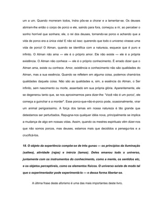 um a um. Quando morreram todos, Indra pôs-se a chorar e a lamentar-se. Os deuses
abriram-lhe então o corpo de porco e ele, saindo para fora, começou a rir, ao perceber o
sonho horrível que sonhara; ele, o rei dos deuses, tornando-se porco e achando que a
vida de porco era a única vida! E não só isso: querendo que todo o universo virasse uma
vida de porco! O Atman, quando se identifica com a natureza, esquece que é puro e
infinito. O Atman não ama — ele é o próprio amor. Ele não existe — ele é a própria
existência. O Atman não conhece — ele é o próprio conhecimento. É errado dizer que o
Atman ama, existe ou conhece. Amor, existência e conhecimento não são qualidades do
Atman, mas a sua essência. Quando se refletem em alguma coisa, podemos chamá-los
qualidades daquela coisa. Não são as qualidades e, sim, a essência do Atman, o Ser
infinito, sem nascimento ou morte, assentado em sua própria glória. Aparentemente, ele
se degenerou tanto que, se nos aproximarmos para dizer-lhe: 'Você não é um porco', ele
começa a guinchar e a morder". Esse porco-que-não-é-porco pode, ocasionalmente, virar
um animal perigosíssimo. A força dos tamas em nossa natureza é tão grande que
detestamos ser perturbados. Repugna-nos qualquer idéia nova, principalmente se implica
a mudança de algo em nossas vidas. Assim, quando os mestres espirituais vêm dizer-nos
que não somos porcos, mas deuses, estamos mais que decididos a persegui-los e a
crucificá-los.
18. O objeto da experiência compõe-se de três gunas — os princípios da iluminação
(sattwa), atividade (rajas) e inércia (tamas). Deles emanou todo o universo,
juntamente com os instrumentos do conhecimento, como a mente, os sentidos etc,
e os objetos perceptíveis, como os elementos físicos. O universo existe de modo tal
que o experimentador pode experimentá-lo — e dessa forma libertar-se.
A última frase deste aforismo é uma das mais importantes deste livro.
 
