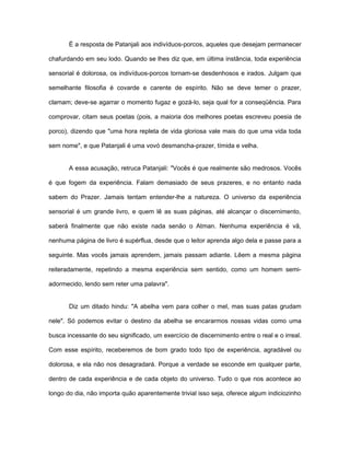 É a resposta de Patanjali aos indivíduos-porcos, aqueles que desejam permanecer
chafurdando em seu lodo. Quando se lhes diz que, em última instância, toda experiência
sensorial é dolorosa, os indivíduos-porcos tornam-se desdenhosos e irados. Julgam que
semelhante filosofia é covarde e carente de espírito. Não se deve temer o prazer,
clamam; deve-se agarrar o momento fugaz e gozá-lo, seja qual for a conseqüência. Para
comprovar, citam seus poetas (pois, a maioria dos melhores poetas escreveu poesia de
porco), dizendo que "uma hora repleta de vida gloriosa vale mais do que uma vida toda
sem nome", e que Patanjali é uma vovó desmancha-prazer, tímida e velha.
A essa acusação, retruca Patanjali: "Vocês é que realmente são medrosos. Vocês
é que fogem da experiência. Falam demasiado de seus prazeres, e no entanto nada
sabem do Prazer. Jamais tentam entender-lhe a natureza. O universo da experiência
sensorial é um grande livro, e quem lê as suas páginas, até alcançar o discernimento,
saberá finalmente que não existe nada senão o Atman. Nenhuma experiência é vã,
nenhuma página de livro é supérflua, desde que o leitor aprenda algo dela e passe para a
seguinte. Mas vocês jamais aprendem, jamais passam adiante. Lêem a mesma página
reiteradamente, repetindo a mesma experiência sem sentido, como um homem semi-
adormecido, lendo sem reter uma palavra".
Diz um ditado hindu: "A abelha vem para colher o mel, mas suas patas grudam
nele". Só podemos evitar o destino da abelha se encararmos nossas vidas como uma
busca incessante do seu significado, um exercício de discernimento entre o real e o irreal.
Com esse espírito, receberemos de bom grado todo tipo de experiência, agradável ou
dolorosa, e ela não nos desagradará. Porque a verdade se esconde em qualquer parte,
dentro de cada experiência e de cada objeto do universo. Tudo o que nos acontece ao
longo do dia, não importa quão aparentemente trivial isso seja, oferece algum indiciozinho
 