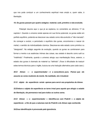 que nos pode conduzir a um conhecimento espiritual mais amplo e, quem sabe, à
libertação.
19. Os gunas passam por quatro estágios: material, sutil, primitivo e não-evoluído.
Patanjali resume aqui o que já se explanou no comentário ao aforismo 17 do
capítulo I. Quando o universo existe apenas em sua forma potencial, os gunas estão em
perfeito equilíbrio, podendo-se descrever seu estado como não-evoluído e "não marcado".
Ao começar a evoluir, e perturbado o equilíbrio dos gunas, encontramos o nascer do
mahat, o sentido da individualidade cósmica. Descreve-se este estado como primitivo ou
"designado". No estágio seguinte de evolução, quando os gunas se combinaram para
formar a mente e as essências íntimas das coisas, seu estado é descrito como sutil ou
"indefinido". Finalmente, quando o universo atingiu sua manifestação física, exterior, o
estado dos gunas é chamado de material ou "definido". (Face à dificuldade de traduzir
estes termos técnicos para o inglês, buscou-se uma tradução alternativa para cada caso.)
20.O Atman — o experimentador - é a consciência pura. Parece que ele
assume as cores mutáveis da mente. Na realidade, ele é imutável.
21.O objeto da experiência existe apenas para servir aos propósitos do Atman.
22.Embora o objeto da experiência se torne irreal para aquele que atingiu o estado
de libertação, ele permanece real para todos os outros seres.
23.O Atman — o experimentador — identifica-se com Prakriti — o objeto da
experiência - a fim de que a natureza real do Prakriti e do Atman seja conhecida.
24.Essa identificação é provocada pela ignorância.
 