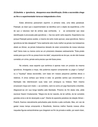 25.Desfeita a ignorância, desaparece essa identificação. Então a escravidão chega
ao fim e o experimentador torna-se independente e livre.
Estes aforismos pareceriam exprimir, à primeira vista, uma idéia paradoxal.
Patanjali, ao dizer que o experimentador se identifica com o objeto da experiência, a fim
de que a natureza real de ambos seja conhecida, e ao acrescentar que essa
identificação é provocada pela ignorância — faz-nos sentir certo espanto. Espantamo-nos
porque Patanjali parece aceitar, e mesmo de certo modo aprovar, essa ignorância. Será a
ignorância de fato desejável? Teria realmente sido muito melhor se jamais nos tivéssemos
aliado ao Atman, se jamais tivéssemos deixado de estar conscientes de nossa natureza
real? Seria mais ou menos como se um prisioneiro dissesse vaidosamente: "Esta prisão
existe para que no fim eu possa livrar-me dela", esquecendo-se de que, se ele não tivesse
cometido um crime, jamais seria preciso que ele fosse preso.
No entanto, esse espanto que sentimos é apenas mais um produto da mesma
ignorância. Arraigados a maya, não podemos esperar compreender ou julgar a "justiça"
ou a "injustiça" dessa escravidão, com base em nossos pequenos padrões éticos e
relativos. A única certeza que temos é esta: os grandes santos que encontraram a
libertação não relembravam suas lutas com amargura ou tristeza. Nem mesmo
encaravam maya com medo — ao contrário, viam-no como um jogo fascinante e divertido.
Alegravam-se em sua longa batalha pela liberdade. Próximo do fim desta vida, pôde
escrever Swami Vivekananda: "Alegro-me de ter nascido, de ter sofrido, de ter cometido
grandes erros e de ter alcançado a paz". Diante do aparente paradoxo da relação Atman -
Prakriti, ficamos naturalmente perturbados pela dúvida e pela confusão. Mas, em vez de
gastar nosso tempo arrazoando e filosofando, faremos melhor fixando nossos olhos
naquelas figuras extraordinárias que chegaram ao fim da jornada e estão, por assim dizer,
 