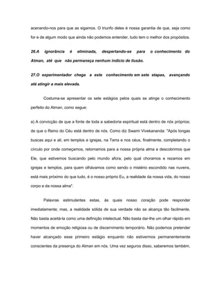 acenando-nos para que as sigamos. O triunfo deles é nossa garantia de que, seja como
for e de algum modo que ainda não podemos entender, tudo tem o melhor dos propósitos.
26.A ignorância é eliminada, despertando-se para o conhecimento do
Atman, até que não permaneça nenhum indício de ilusão.
27.O experimentador chega a este conhecimento em sete etapas, avançando
até atingir a mais elevada.
Costuma-se apresentar os sete estágios pelos quais se atinge o conhecimento
perfeito do Atman, como segue:
a) A convicção de que a fonte de toda a sabedoria espiritual está dentro de nós próprios;
de que o Reino do Céu está dentro de nós. Como diz Swami Vivekananda: "Após longas
buscas aqui e ali, em templos e igrejas, na Terra e nos céus, finalmente, completando o
círculo por onde começamos, retornamos para a nossa própria alma e descobrimos que
Ele, que estivemos buscando pelo mundo afora, pelo qual choramos e rezamos em
igrejas e templos, para quem olhávamos como sendo o mistério escondido nas nuvens,
está mais próximo do que tudo, é o nosso próprio Eu, a realidade da nossa vida, do nosso
corpo e da nossa alma".
Palavras estimulantes estas, às quais nosso coração pode responder
imediatamente; mas, a realidade sólida de sua verdade não se alcança tão facilmente.
Não basta aceitá-la como uma definição intelectual. Não basta dar-lhe um olhar rápido em
momentos de emoção religiosa ou de discernimento temporário. Não podemos pretender
haver alcançado esse primeiro estágio enquanto não estivermos permanentemente
conscientes da presença do Atman em nós. Uma vez seguros disso, saberemos também,
 