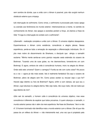 sem sombra de dúvida, que a união com o Atman é possível, pois não surgirá nenhum
obstáculo externo que a impeça.
b)A interrupção do sofrimento. Como vimos, o sofrimento é provocado pelo nosso apego
ou aversão aos fenômenos do mundo exterior. Interiorizando-se a mente, no sentido do
conhecimento do Atman, tais apegos e aversões perdem a força. Já citamos a frase do
Gità: "A ioga é a interrupção do contato com o sofrimento".
c)Samadhi - realização completa e união com o Atman. O universo objetivo desaparece.
Experimenta-se o Atman como existência, consciência e alegria plenas. Nessa
experiência, perde-se toda a sensação de separação e diferenciação individuais. Em A
jóia mais nobre do discernimento de Shankara, o discípulo que atingiu o samadhi
exclama: "Minha mente sentia-se como granizo naquela vasta extensão do oceano de
Brahman. Tocando uma de suas gotas, eu me desmanchava, tomando-me um com
Brahmaji. E agora, embora de volta à consciência humana, moro na alegria do Atman.
Onde está este universo? Quem o carregou? Fundiu-se ele com outra coisa? Há pouco
eu o via — agora já não mais existe. Isto é realmente fantástico! Eis aqui o oceano de
Brahman, pleno de alegria sem fim. Como posso aceitar ou recusar seja o que for?
Haverá algo distinto ou fora de Brahman? Agora, enfim e com clareza, sei que sou o
Atman, cuja natureza é a alegria eterna. Não vejo nada, não ouço nada, não sei nada que
seja distinto de mim".
d)Ao sair do samadhi, o homem volta à consciência do universo objetivo; mas essa
consciência é diferente da espécie que todos provamos. A quem alcançou o samadhi, o
mundo exterior parece não ir além da mera aparência. Na frase de Shankara: "ele é e não
é". O homem iluminado não identifica mais o mundo exterior com o Atman. Ele vê que não
passa de um reflexo do Atman — não inteiramente real, uma vez que é projetado pela
 