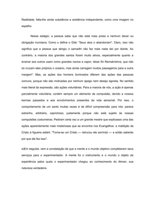 Realidade; falta-lhe ainda substância e existência independente, como uma imagem no
espelho.
Nesse estágio, a pessoa sabe que não está mais presa a nenhum dever ou
obrigação mundana. Como o define o Gità: "Seus atos o abandonam". Claro, isso não
significa que a pessoa que atingiu o samadhi não faz mais nada daí por diante. Ao
contrário, a maioria dos grandes santos foram muito ativos, especialmente quanto a
ensinar aos outros usam como grandes navios a vapor, disse Sri Ramakrishna, que não
só cruzam eles próprios o oceano, mas ainda carregam muitos passageiros para a outra
margem". Mas, as ações dos homens iluminados diferem das ações das pessoas
comuns, porque não são motivadas por nenhum apego nem desejo egoísta. No sentido
mais literal da expressão, são ações voluntárias. Para a maioria de nós, a ação é apenas
parcialmente voluntária; contém sempre um elemento de compulsão, devido a nossos
karmas passados e aos envolvimentos presentes da vida sensorial. Por isso, o
comportamento de um santo muitas vezes é de difícil compreensão para nós: parece
estranho, arbitrário, caprichoso, justamente porque não está sujeito às nossas
compulsões costumeiras. Pediram certa vez a um grande mestre que explicasse uma das
ações aparentemente mais misteriosas que se encontra nos Evangelhos: a maldição de
Cristo à figueira estéril. "Torne-se um Cristo — retrucou ele sorrindo — e então saberás
por que ele fez isso".
e)Em seguida, vem a constatação de que a mente e o mundo objetivo completaram seus
serviços para o experimentador. A mente foi o instrumento e o mundo o objeto da
experiência pelos quais o experimentador chegou ao conhecimento do Atman, sua
natureza verdadeira.
 