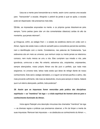 Usou-se a mente para transcender-se a mente, assim como usamos uma escada
para "transcender" a escada. Atingindo o peitoril da janela à qual se apóia, a escada
pode ser dispensada: não precisamos mais dela.
f)Então, as impressões arquivadas na mente, e os próprios gunas dissolvem-se para
sempre, "como pedras (para citar um dos comentaristas clássicos) caídas do alto da
montanha, que jamais retornam".
g) Chega-se, enfim, ao estágio final — o estado da existência eterna em união com o
Atman. Agora não existe mais a volta do samadhi para a consciência parcial dos sentidos,
nem a identificação com a mente. Constatamos, nas palavras de Vivekananda, "que
estávamos sós em meio ao universo, que nenhum corpo ou mente jamais se relacionou
conosco, nem muito menos se uniu a nós. Eles cumpriam sua missão e nós, pela
ignorância, unimo-nos a eles. No entanto, estivemos sós, onipotentes, onipresentes,
sempre abençoados; nosso próprio Atman era tão puro e perfeito, que nada mais
exigíamos; no universo todo, talvez nada exista que deixe de refulgir diante de nosso
conhecimento. Este será o estágio derradeiro, e o ioguim se tornará pacífico e calmo, não
mais provando sofrimento, não mais se desiludindo, imune para sempre à miséria. Saberá
que é um eterno abençoado, perfeito, todo-poderoso".
28. Assim que as impurezas forem removidas pela prática das disciplinas
espirituais — os "membros" da ioga — a visão espiritual do homem abre-se para o
conhecimento iluminado do Atman.
Inicia agora Patanjali uma descrição minuciosa dos chamados "membros" da ioga
— as diversas regras e práticas que precisamos observar, a fim de limpar a mente de
suas impurezas. Remover tais impurezas — os obstáculos ao conhecimento do Atman —,
 