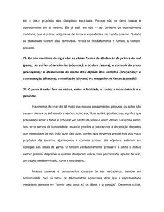 eis o único propósito das disciplinas espirituais. Porque não se deve buscar o
conhecimento em si mesmo. Ele já está em nós — ao contrário do conhecimento
mundano, que é preciso adquirir-se de livros e experiências no mundo exterior. Quando
os obstáculos tiverem sido removidos, revela-se imediatamente o Atman, o sempre-
presente.
29. Os oito membros da ioga são: as várias formas de abstenção da prática do mal
(yama); as várias observâncias (niyamas); a postura (asana); o controle do prana
(pranayama); o afastamento da mente dos objetos dos sentidos (pratyahara); a
concentração (dharana); a meditação (dhyana) e o mergulho no Atman (samadhi).
30. O yama é evitar ferir os outros, evitar a falsidade, o roubo, a incontinência e a
ganância.
Haveremos de viver de tal modo que nossos pensamentos, palavras ou ações não
causem ofensa ou sofrimento a nenhum outro ser. Num sentido positivo, isso significa que
precisamos amar a todos e procurar ver dentro de todos o único Atman. Devemos sentir-
nos como servos da humanidade, estando prontos a colocar-nos à disposição daqueles
que necessitam de nós. Não quer isso dizer, porém, que devemos prestar-nos aos maus
propósitos de terceiros, ajudando-os a cometer crimes: tais objetivos estariam em
oposição aos ideais de yama. O homem verdadeiramente prestativo é como o ônibus
elétrico público, disponível a quantos desejarem usá-lo, mas percorrendo, apesar de tudo,
um trajeto predeterminado, rumo a seu destino.
Nossas palavras e pensamentos carecem de ser verdadeiros, sempre em
conformidade com os fatos. Sri Ramakrishna costumava dizer que a espiritualidade
verdadeira consiste em "tornar uma coisa só os lábios e o coração". Devemos cuidar,
 