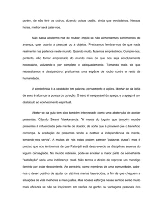 porém, de não ferir os outros, dizendo coisas cruéis, ainda que verdadeiras. Nessas
horas, melhor será calar-nos.
Não basta abstermo-nos de roubar; impõe-se não alimentarmos sentimentos de
avareza, quer quanto a pessoas ou a objetos. Precisamos lembrar-nos de que nada
realmente nos pertence neste mundo. Quando muito, fazemos empréstimos. Cumpre-nos,
portanto, não tomar emprestado do mundo mais do que nos seja absolutamente
necessário, utilizando-o por completo e adequadamente. Tomando mais do que
necessitamos e dissipando-o, praticamos uma espécie de roubo contra o resto da
humanidade.
A continência é a castidade em palavra, pensamento e ações. libertar-se da idéia
de sexo é alcançar a pureza do coração. O sexo é inseparável do apego, e o apego é um
obstáculo ao conhecimento espiritual.
Abster-se da gula tem sido também interpretado como uma abstenção de aceitar
presentes. Citando Swami Vivekananda: "A mente do ioguim que também recebe
presentes é influenciada pela mente do doador, de sorte que é provável que o benefício
corrompa. A aceitação de presentes tende a destruir a independência da mente,
tornando-nos servis". A muitos de nós estas podem parecer "palavras duras"; mas é
preciso que nos lembremos de que Patanjali está descrevendo as disciplinas severas do
ioguim consagrado. No mundo rotineiro, pode-se encarar a maior parte de semelhante
"satisfação" seria uma indiferença cruel. Não temos o direito de reprovar um mendigo
faminto por estar descontente. Ao contrário, como membros de uma comunidade, cabe-
nos o dever positivo de ajudar os vizinhos menos favorecidos, a fim de que cheguem a
situações de vida melhores e mais justas. Mas nossos esforços nesse sentido serão muito
mais eficazes se não se inspirarem em razões de ganho ou vantagens pessoais dos
 
