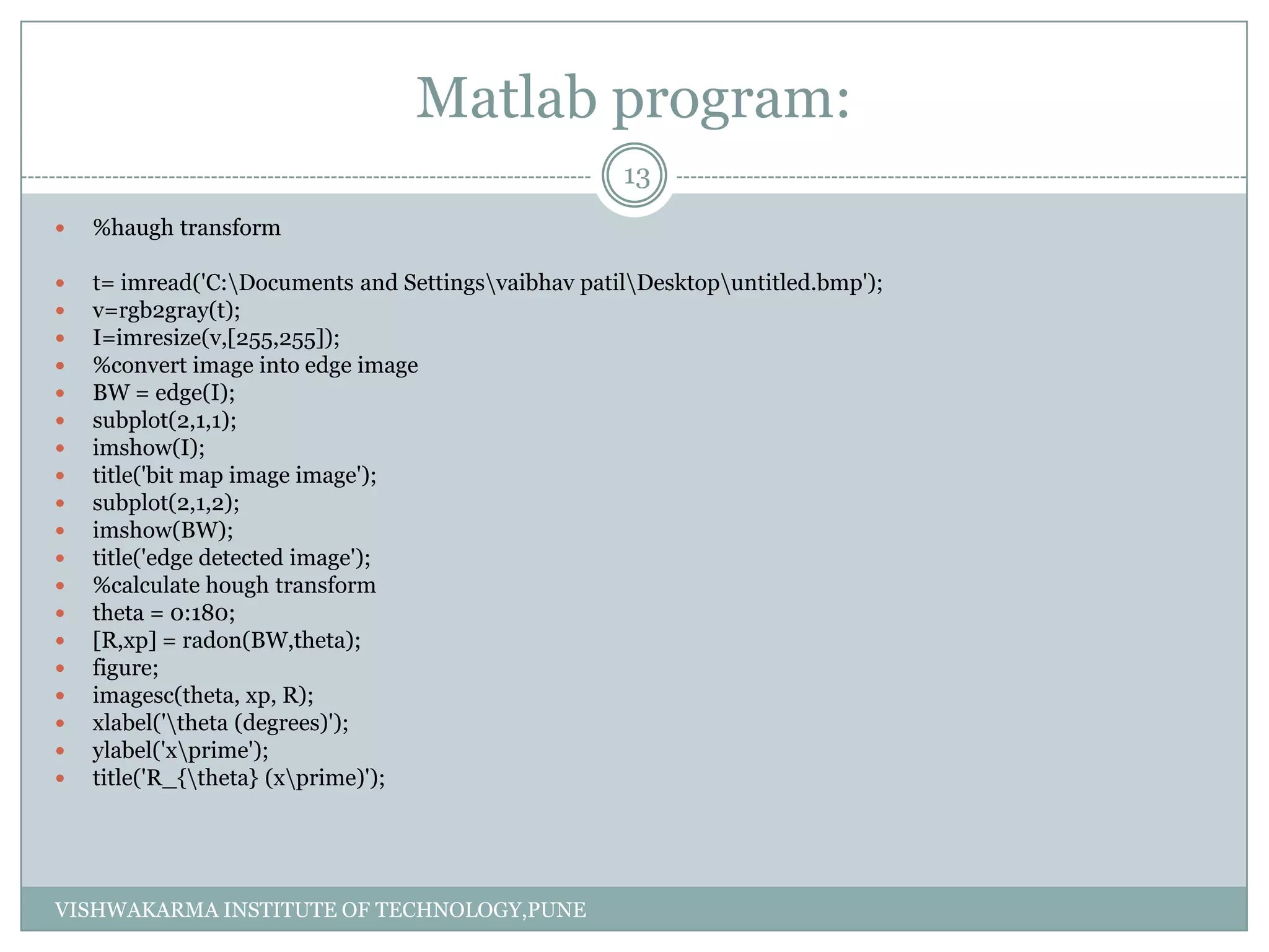 Matlab program:
 %haugh transform
 t= imread('C:Documents and Settingsvaibhav patilDesktopuntitled.bmp');
 v=rgb2gray(t);
 I=imresize(v,[255,255]);
 %convert image into edge image
 BW = edge(I);
 subplot(2,1,1);
 imshow(I);
 title('bit map image image');
 subplot(2,1,2);
 imshow(BW);
 title('edge detected image');
 %calculate hough transform
 theta = 0:180;
 [R,xp] = radon(BW,theta);
 figure;
 imagesc(theta, xp, R);
 xlabel('theta (degrees)');
 ylabel('xprime');
 title('R_{theta} (xprime)');
13
VISHWAKARMA INSTITUTE OF TECHNOLOGY,PUNE
 