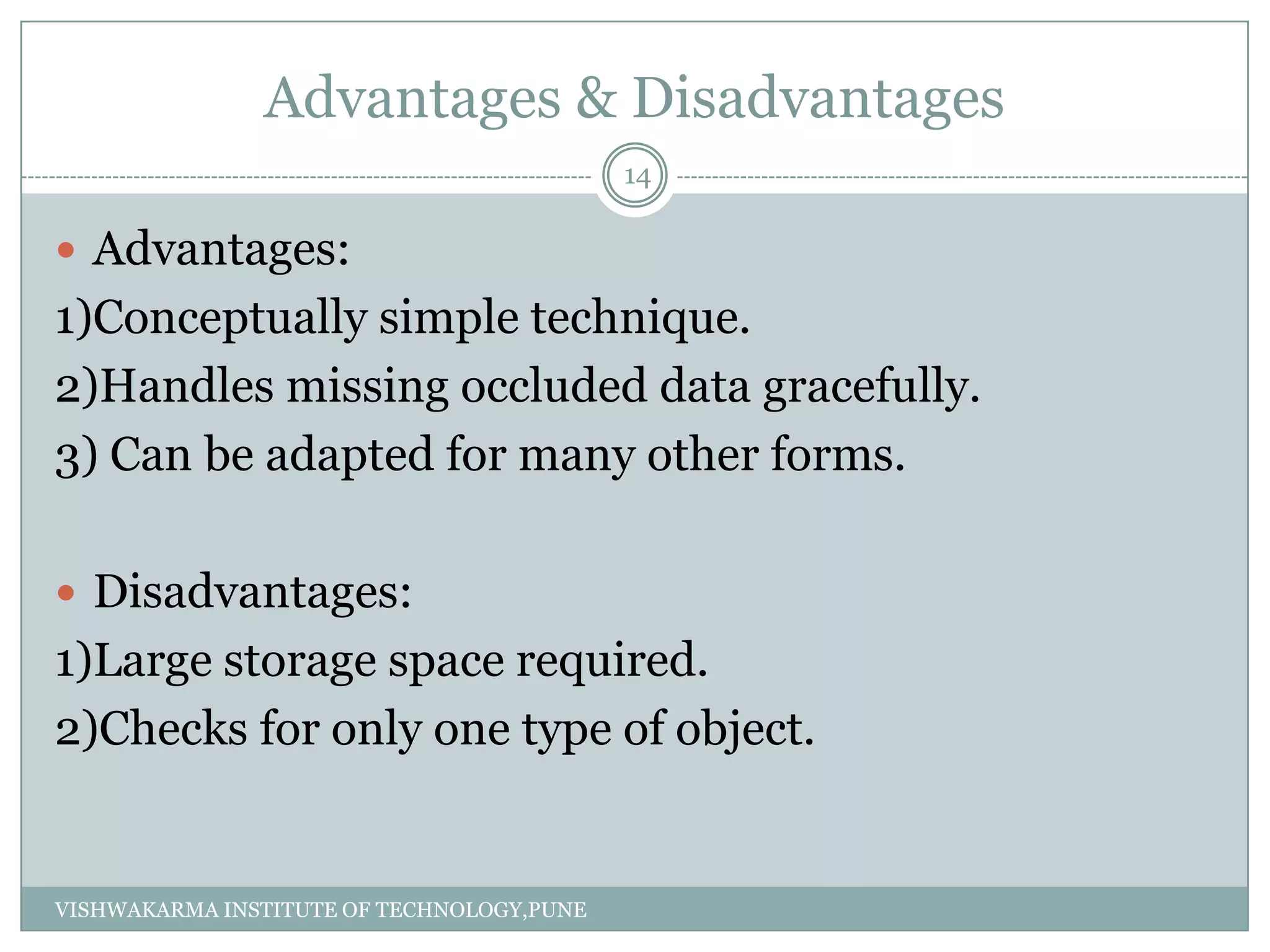 Advantages & Disadvantages
 Advantages:
1)Conceptually simple technique.
2)Handles missing occluded data gracefully.
3) Can be adapted for many other forms.
 Disadvantages:
1)Large storage space required.
2)Checks for only one type of object.
14
VISHWAKARMA INSTITUTE OF TECHNOLOGY,PUNE
 