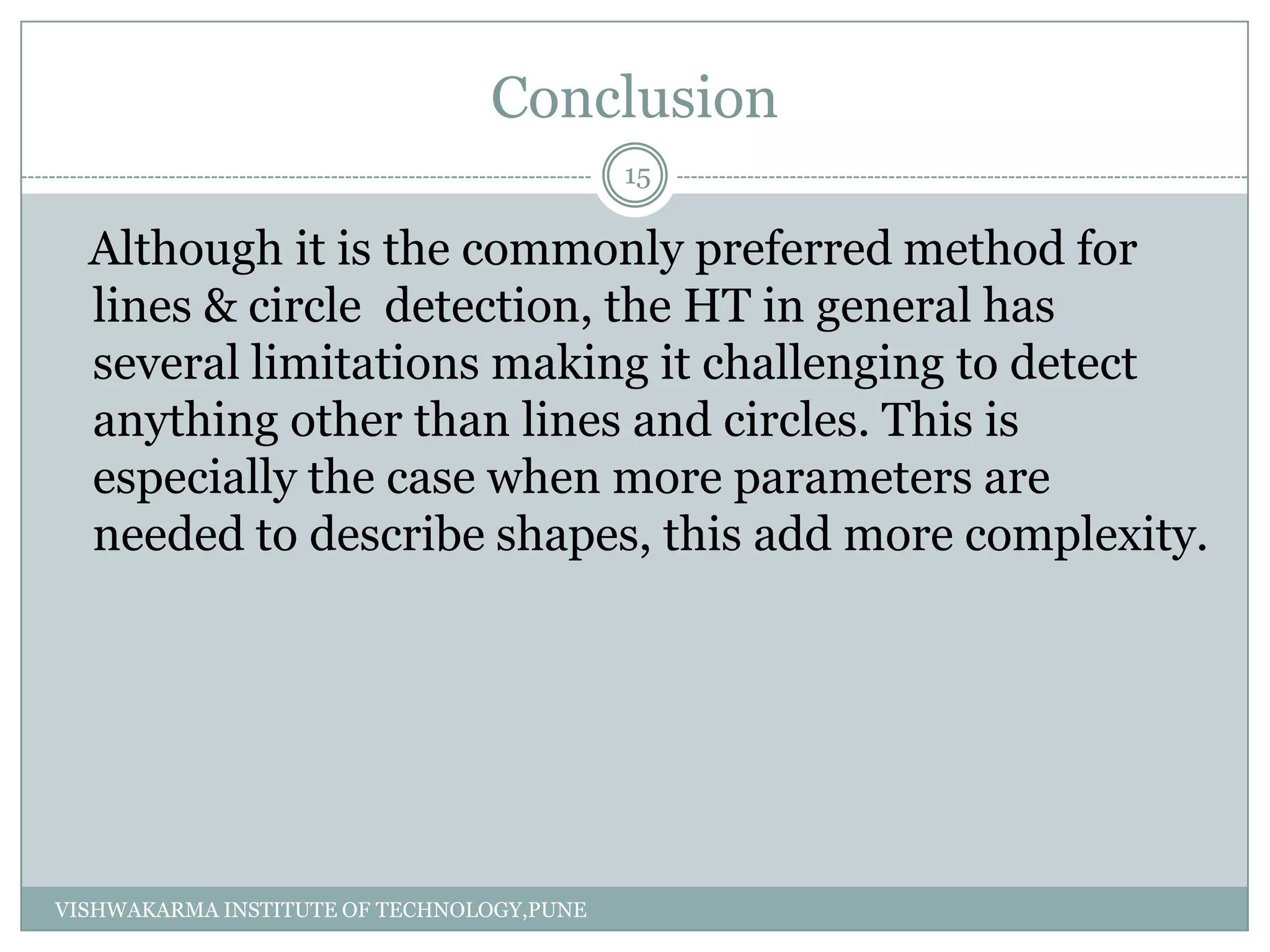 Conclusion
Although it is the commonly preferred method for
lines & circle detection, the HT in general has
several limitations making it challenging to detect
anything other than lines and circles. This is
especially the case when more parameters are
needed to describe shapes, this add more complexity.
15
VISHWAKARMA INSTITUTE OF TECHNOLOGY,PUNE
 