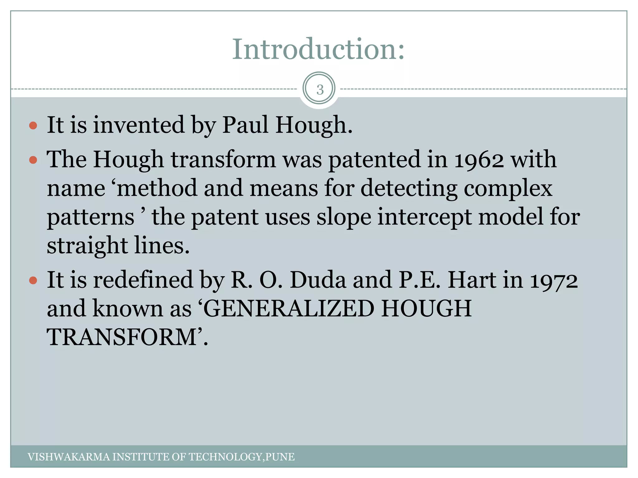 Introduction:
 It is invented by Paul Hough.
 The Hough transform was patented in 1962 with
name ‘method and means for detecting complex
patterns ’ the patent uses slope intercept model for
straight lines.
 It is redefined by R. O. Duda and P.E. Hart in 1972
and known as ‘GENERALIZED HOUGH
TRANSFORM’.
3
VISHWAKARMA INSTITUTE OF TECHNOLOGY,PUNE
 