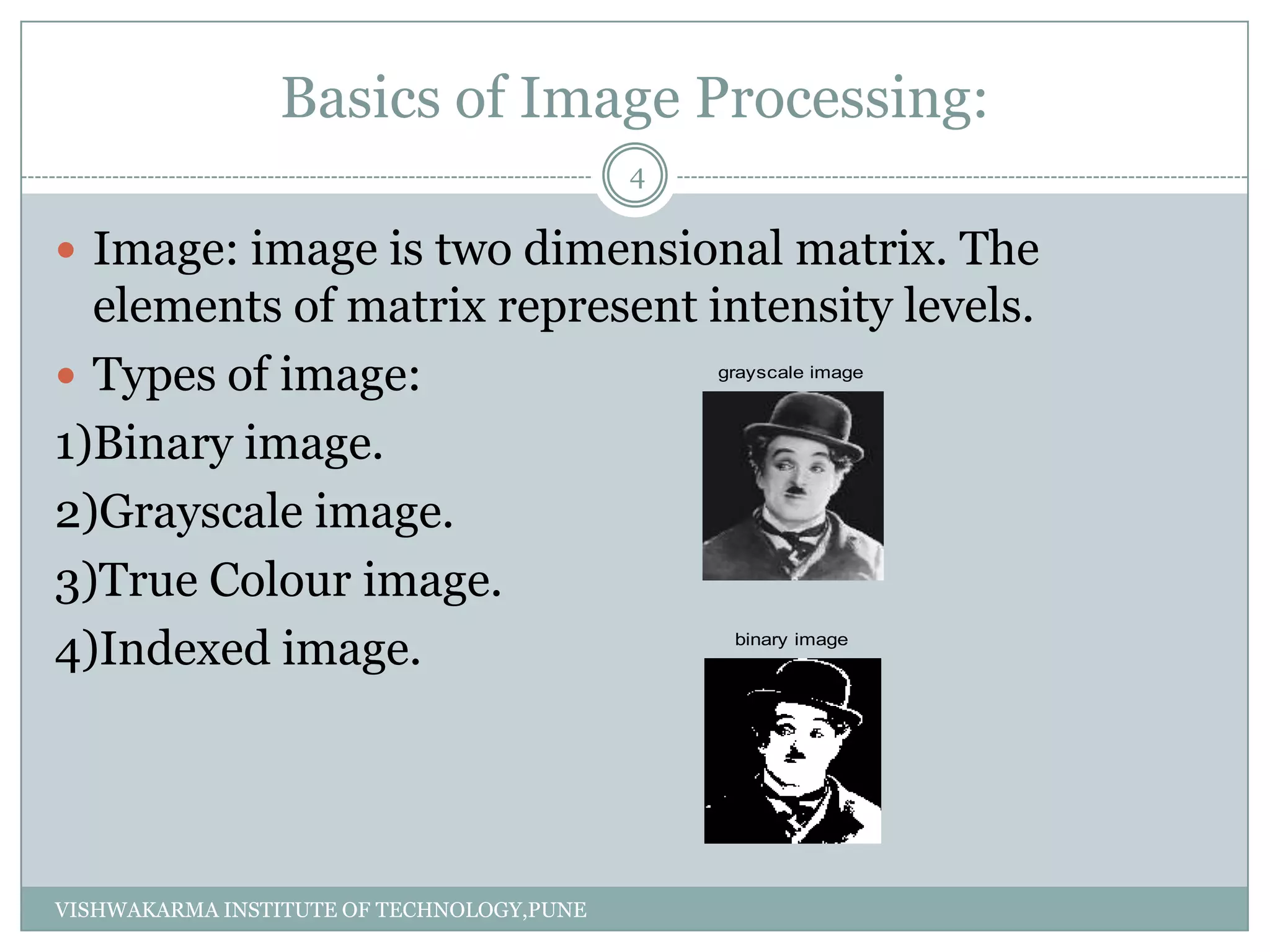 Basics of Image Processing:
 Image: image is two dimensional matrix. The
elements of matrix represent intensity levels.
 Types of image:
1)Binary image.
2)Grayscale image.
3)True Colour image.
4)Indexed image.
grayscale image
binary image
4
VISHWAKARMA INSTITUTE OF TECHNOLOGY,PUNE
 