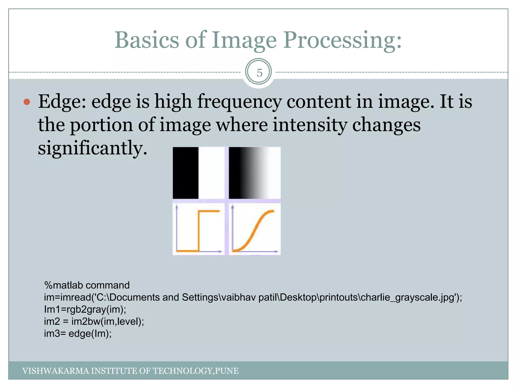 Basics of Image Processing:
 Edge: edge is high frequency content in image. It is
the portion of image where intensity changes
significantly.
%matlab command
im=imread('C:Documents and Settingsvaibhav patilDesktopprintoutscharlie_grayscale.jpg');
Im1=rgb2gray(im);
im2 = im2bw(im,level);
im3= edge(Im);
5
VISHWAKARMA INSTITUTE OF TECHNOLOGY,PUNE
 