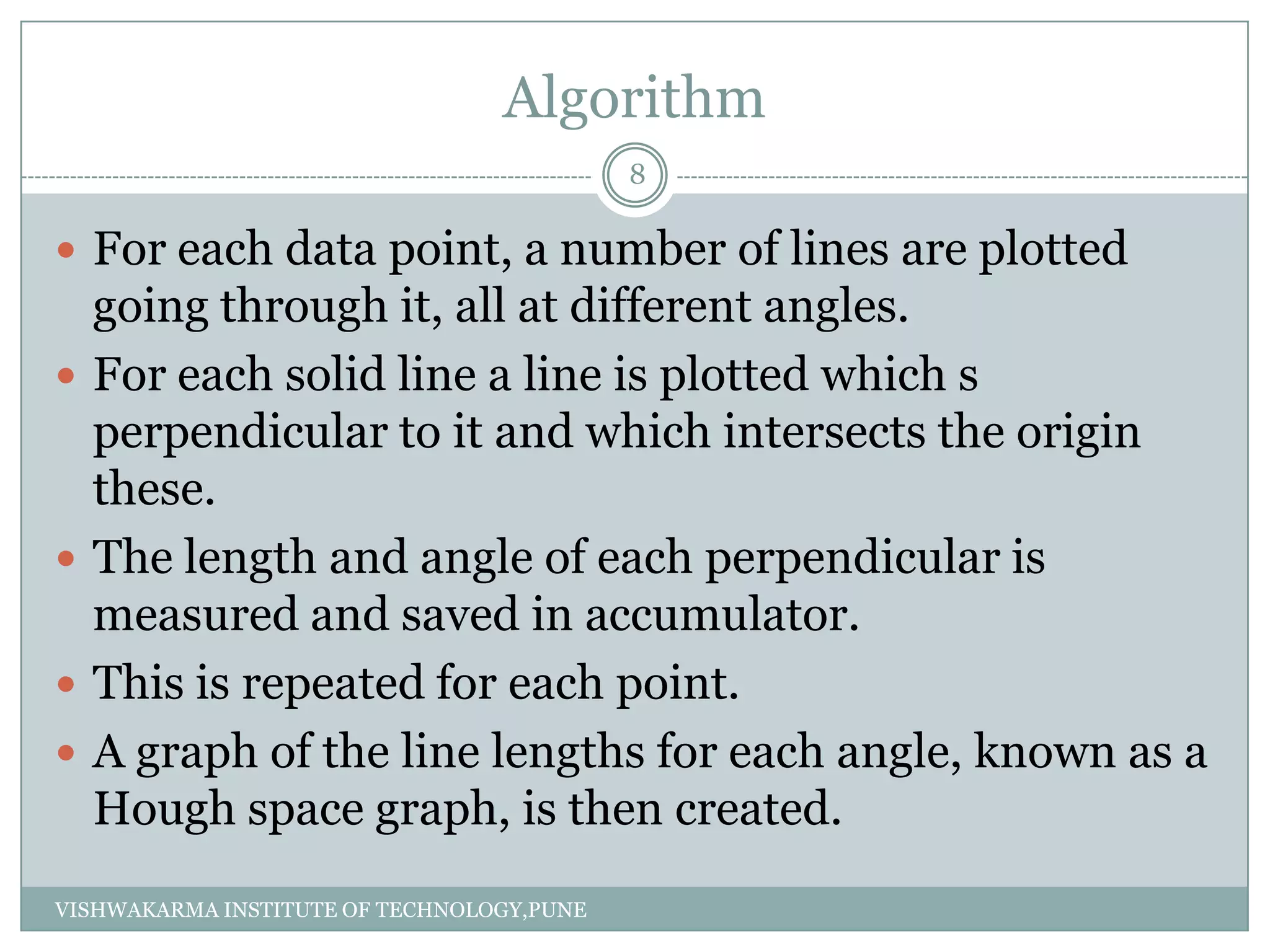 Algorithm
 For each data point, a number of lines are plotted
going through it, all at different angles.
 For each solid line a line is plotted which s
perpendicular to it and which intersects the origin
these.
 The length and angle of each perpendicular is
measured and saved in accumulator.
 This is repeated for each point.
 A graph of the line lengths for each angle, known as a
Hough space graph, is then created.
8
VISHWAKARMA INSTITUTE OF TECHNOLOGY,PUNE
 