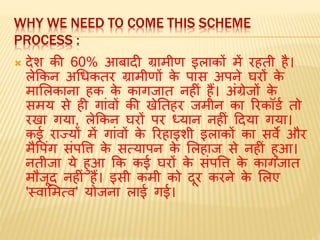 WHY WE NEED TO COME THIS SCHEME
PROCESS :
 देश की 60% आबादी ग्रािीण इलाकों िें रहती है।
लेककन अधधकतर ग्रािीणों के पास अपने घरों के
िामलकाना हक के कागजात नहीं हैं। अंग्रेजों के
सिय से ही गांवों की खेततहर जिीन का ररकॉर्ड तो
रखा गया, लेककन घरों पर ध्यान नहीं ददया गया।
कई राज्यों िें गांवों के ररहाइशी इलाकों का सवे और
िैवपंग संपवि के सत्यापन के मलहाज से नहीं हुआ।
नतीजा ये हुआ कक कई घरों के संपवि के कागजात
िौजूद नहीं हैं। इसी किी को दूर करने के मलए
'स्वामित्व' योजना लाई गई।
 