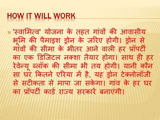 HOW IT WILL WORK
 'स्वामित्व' योजना के तहत गांवों की आवासीय
भूमि की पैिाइश ड्रोन के जररए होगी। ड्रोन से
गांवों की सीिा के भीतर आने वाली हर प्रॉपर्टी
का एक डर्जजर्टल नलशा तैयार होगा। साथ ही हर
रेवेन्यू ब्लॉक की सीिा भी तय होगी। यानी कौन
सा घर ककतने एररया िें है, यह ड्रोन र्टेलनोलॉजी
से सर्टीकता से िापा जा सके गा। गांव के हर घर
का प्रॉपर्टी कार्ड राज्य सरकारें बनाएंगी।
 