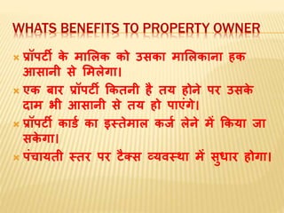 WHATS BENEFITS TO PROPERTY OWNER
 प्रॉपर्टी‍के ‍िामिक‍को‍उसका‍िामिकाना‍हक‍
आसानी‍से‍मििेगा।
 एक‍बार‍प्रॉपर्टी‍ककतनी‍है‍तय‍होने‍पर उसके ‍
दाि‍भी‍आसानी‍से‍तय‍हो‍पाएंगे।
 प्रॉपर्टी‍कार्ड‍का‍इस्‍तेिाि‍कजड‍िेने‍िें‍ककया‍जा‍
सके गा।
 पंचायती‍स्‍तर‍पर‍र्टैक्‍स‍व्‍यवस्‍था‍िें‍सुधाार‍होगा।
 