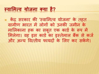 स्‍वामित्‍व‍योजना‍क्‍या‍है?
 कें द्र सरकार की 'स्वामित्व योजना' के तहत
ग्रािीण भारत िें लोगों को उनकी जिीन के
िामलकाना हक का सबूत एक कार्ड के रूप िें
मिलेगा। वह इस कार्ड का इस्तेिाल बैंक से कजड
और अन्य ववत्तीय फायदों के मलए कर सकें गे।
 