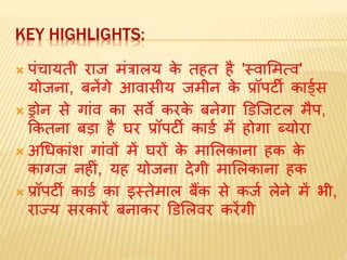 KEY HIGHLIGHTS:
 पंचायती राज िंत्रालय के तहत है 'स्वामित्व'
योजना, बनेंगे आवासीय जिीन के प्रॉपर्टी कार्डडस
 ड्रोन से गांव का सवे करके बनेगा डर्जजर्टल िैप,
ककतना बडा है घर प्रॉपर्टी कार्ड िें होगा ब्योरा
 अधधकांश गांवों िें घरों के िामलकाना हक के
कागज नहीं, यह योजना देगी िामलकाना हक
 प्रॉपर्टी कार्ड का इस्तेिाल बैंक से कजड लेने िें भी,
राज्य सरकारें बनाकर डर्मलवर करेंगी
 