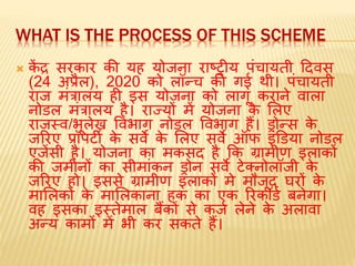 WHAT IS THE PROCESS OF THIS SCHEME
 कें द्र सरकार की यह योजना राष्‍टरीय पंचायती ददवस
(24 अप्रैल), 2020 को लॉन्च की गई थी। पंचायती
राज िंत्रालय ही इस योजना को लागू कराने वाला
नोर्ल िंत्रालय है। राज्यों िें योजना के मलए
राजस्व/भूलेख ववभाग नोर्ल ववभाग हैं। ड्रोन्स के
जररए प्रॉपर्टी के सवे के मलए सवे ऑफ इंडर्या नोर्ल
एजेंसी है। योजना का िकसद है कक ग्रािीण इलाकों
की जिीनों का सीिांकन ड्रोन सवे र्टेलनोलॉजी के
जररए हो। इससे ग्रािीण इलाकों िे िौजूद घरों के
िामलकों के िामलकाना हक का एक ररकॉर्ड बनेगा।
वह इसका इस्तेिाल बैंकों से कजड लेने के अलावा
अन्य कािों िें भी कर सकते हैं।
 