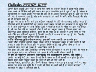 f’kdkxks सम्मलेन भाषण
आपने जिस सौहार्द और स्नेह के साथ हम लोगों का स्वागत ककया हैं उसके प्रतत आभार
प्रकट करने के तनममत्त खडे होते समय मेरा हृर्य अवर्दनीय हर्द से पूर्द हो रहा हैं। संसार में
संन्यामसयों की सबसे प्राचीन परम्परा की ओर से मैं आपको धन्यवार् र्ेता हूूँ; धमों की माता
की ओर से धन्यवार् र्ेता हूूँ; और सभी सम्प्रर्ायों एवं मतों के कोटट कोटट टहन्र्ुओं की ओर
से भी धन्यवार् र्ेता हूूँ।
मैं इस मंच पर से बोलने वाले उन कततपय वक्ताओं के प्रतत भी धन्यवार् ज्ञापपत करता हूूँ
जिन्होंने प्राची के प्रतततनधधयों का उल्लेख करते समय आपको यह बतलाया है कक सुर्ूर र्ेशों
के ये लोग सटहष्र्ुता का भाव पवपवध र्ेशों में प्रचाररत करने के गौरव का र्ावा कर सकते
हैं। मैं एक ऐसे धमद का अनुयायी होने में गवद का अनुभव करता हूूँ जिसने संसार को
सटहष्र्ुता तथा सावदभौम स्वीकृ त- र्ोनों की ही मशक्षा र्ी हैं। भाईयो मैं आप लोगों को एक
स्तोत्र की कु छ पंजक्तयाूँ सुनाता हूूँ जिसकी आवृतत मैं बचपन से कर रहा हूूँ और जिसकी
आवृतत प्रततटर्न लाखों मनुष्य ककया करते हैं:
रुचीनाां वैचचत्र्यादृजुकु टिलनानापथजुषाम्। नृणामेको गम्यस्त्वमसस पयसामणणवव वव।।
अथादत िैसे पवमभन्न नटर्याूँ मभन्न मभन्न स्रोतों से तनकलकर समुद्र में ममल िाती हैं उसी
प्रकार हे प्रभो! मभन्न मभन्न रुधच के अनुसार पवमभन्न टेढे-मेढे अथवा सीधे रास्ते से
िानेवाले लोग अन्त में तुझमें ही आकर ममल िाते हैं।
यह सभा, िो अभी तक आयोजित सवदश्रेष्ठ पपवत्र सम्मेलनों में से एक है स्वतः ही गीता के
इस अद्भुत उपर्ेश का प्रततपार्न एवं िगत के प्रतत उसकी घोर्र्ा करती है:
ये यथा माां प्रपद्यन्ते ताांस्ततथैव भजाम्यहम्। मम व्माणवनुवतणवन्ते मनुषयााः पाथणव सवणवशाः।।
अथादत िो कोई मेरी ओर आता है-चाहे ककसी प्रकार से हो-मैं उसको प्राप्त होता हूूँ। लोग
मभन्न मागद द्वारा प्रयत्न करते हुए अन्त में मेरी ही ओर आते हैं।
साम्प्रर्ातयकता, हठधममदता और उनकी वीभत्स वंशधर धमादन्धता इस सुन्र्र पृथ्वी पर बहुत
समय तक राज्य कर चुकी हैं। वे पृथ्वी को टहंसा से भरती रही हैं व उसको बारम्बार
मानवता के रक्त से नहलाती रही हैं,
 
