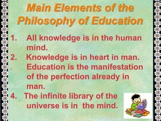 1. All knowledge is in the human
mind.
2. Knowledge is in heart in man.
3. Education is the manifestation
of the perfection already in
man.
4. The infinite library of the
universe is in the mind.
Main Elements of the
Philosophy of Education
 