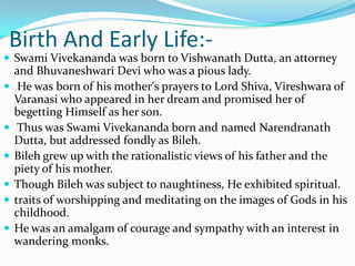 Birth And Early Life:-Swami Vivekananda was born to Vishwanath Dutta, an attorney and Bhuvaneshwari Devi who was a pious lady. He was born of his mother's prayers to Lord Shiva, Vireshwara of Varanasi who appeared in her dream and promised her of begetting Himself as her son. Thus was Swami Vivekananda born and named Narendranath Dutta, but addressed fondly as Bileh. Bileh grew up with the rationalistic views of his father and the piety of his mother. Though Bileh was subject to naughtiness, He exhibited spiritual.traits of worshipping and meditating on the images of Gods in his childhood. He was an amalgam of courage and sympathy with an interest in wandering monks.