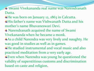   swami Vivekananda real name was NarendranathDutta.He was born on January 12, 1863 in Calcutta. His father's name was VishwanathDutta and his mother's name Bhuvaneswari Devi.Narendranath acquired the name of Swami Vivekananda when he became a monk.As a child Narendra was very lively and naughty. He was good in studies as well as in games. He studied instrumental and vocal music and also practiced meditation from a very early age. Even when Narendra was young he questioned the validity of superstitious customs and discrimination based on caste and religion. 
