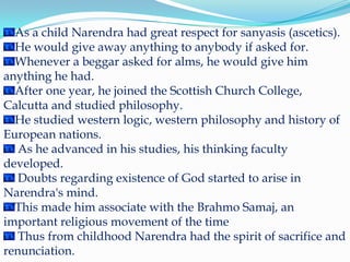 As a child Narendra had great respect for sanyasis (ascetics). He would give away anything to anybody if asked for. Whenever a beggar asked for alms, he would give him anything he had. After one year, he joined the Scottish Church College, Calcutta and studied philosophy. He studied western logic, western philosophy and history of European nations. As he advanced in his studies, his thinking faculty developed. Doubts regarding existence of God started to arise in Narendra's mind. This made him associate with the BrahmoSamaj, an important religious movement of the time Thus from childhood Narendra had the spirit of sacrifice and renunciation.