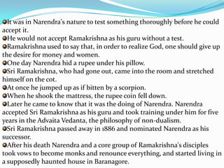 It was in Narendra's nature to test something thoroughly before he could accept it. He would not accept Ramakrishna as his guru without a test. Ramakrishna used to say that, in order to realize God, one should give up the desire for money and women. One day Narendra hid a rupee under his pillow. Sri Ramakrishna, who had gone out, came into the room and stretched himself on the cot. At once he jumped up as if bitten by a scorpion. When he shook the mattress, the rupee coin fell down. Later he came to know that it was the doing of Narendra. Narendra accepted Sri Ramakrishna as his guru and took training under him for five years in the Advaita Vedanta, the philosophy of non-dualism. Sri Ramakrishna passed away in 1886 and nominated Narendra as his successor. After his death Narendra and a core group of Ramakrishna's disciples took vows to become monks and renounce everything, and started living in a supposedly haunted house in Baranagore.