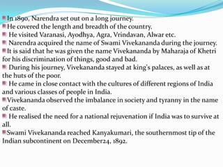 In 1890, Narendra set out on a long journey. He covered the length and breadth of the country. He visited Varanasi, Ayodhya, Agra, Vrindavan, Alwar etc.Narendra acquired the name of Swami Vivekananda during the journey. It is said that he was given the name Vivekananda by Maharaja of Khetri for his discrimination of things, good and bad. During his journey, Vivekananda stayed at king's palaces, as well as at the huts of the poor. He came in close contact with the cultures of different regions of India and various classes of people in India. Vivekananda observed the imbalance in society and tyranny in the name of caste. He realised the need for a national rejuvenation if India was to survive at all. Swami Vivekananda reached Kanyakumari, the southernmost tip of the Indian subcontinent on December24, 1892. 