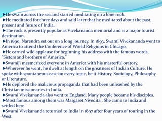 He swam across the sea and started meditating on a lone rock. He meditated for three days and said later that he meditated about the past, present and future of India. The rock is presently popular as Vivekananda memorial and is a major tourist destination. In 1890, Narendra set out on a long journey. In 1893, Swami Vivekananda went to America to attend the Conference of World Religions in Chicago. He earned wild applause for beginning his address with the famous words, "Sisters and brothers of America." Swamiji mesmerized everyone in America with his masterful oratory. Wherever he went, he dwelt at length on the greatness of Indian Culture. He spoke with spontaneous ease on every topic, be it History, Sociology, Philosophy or Literature. He deplored the malicious propaganda that had been unleashed by the Christian missionaries in India. Swami Vivekananda also went to England. Many people became his disciples. Most famous among them was Margaret Nivedita'. She came to India and settled here. Swami Vivekananda returned to India in 1897 after four years of touring in the West.
